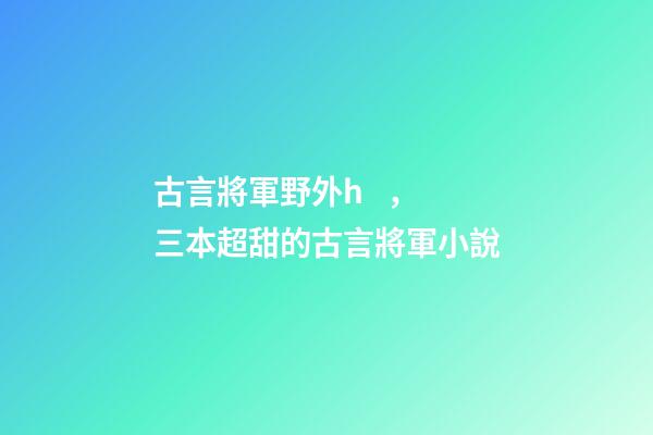 古言將軍野外h，三本超甜的古言將軍小說-第1張-觀點-玄機派